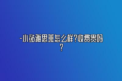 -小站雅思班怎么样？收费贵吗？