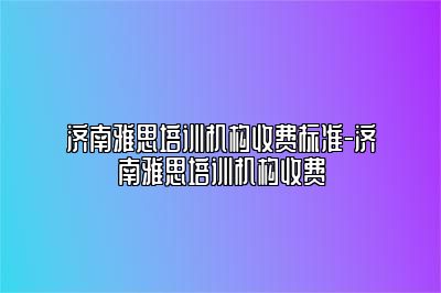 济南雅思培训机构收费标准-济南雅思培训机构收费