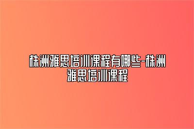 株洲雅思培训课程有哪些-株洲雅思培训课程