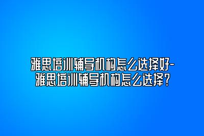 雅思培训辅导机构怎么选择好-雅思培训辅导机构怎么选择？