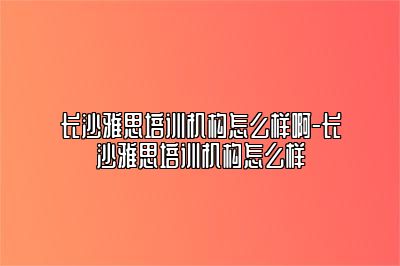 长沙雅思培训机构怎么样啊-长沙雅思培训机构怎么样