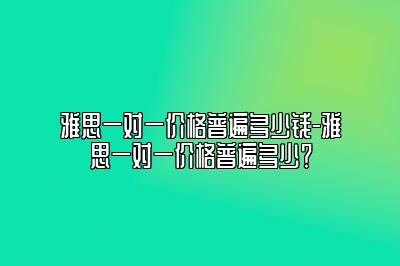 雅思一对一价格普遍多少钱-雅思一对一价格普遍多少？