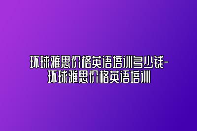 环球雅思价格英语培训多少钱-环球雅思价格英语培训