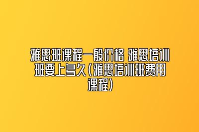 雅思班课程一般价格 雅思培训班要上多久(雅思培训班费用课程)