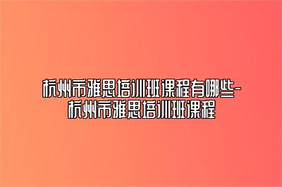 杭州市雅思培训班课程有哪些-杭州市雅思培训班课程