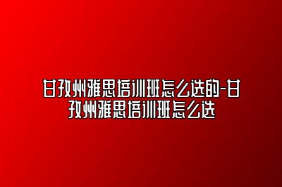甘孜州雅思培训班怎么选的-甘孜州雅思培训班怎么选