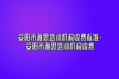 安阳市雅思培训机构收费标准-安阳市雅思培训机构收费