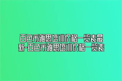 百色市雅思培训价格一览表最新-百色市雅思培训价格一览表