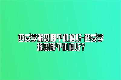 西安学雅思哪个机构好-西安学雅思哪个机构好？