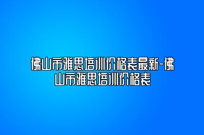 佛山市雅思培训价格表最新-佛山市雅思培训价格表