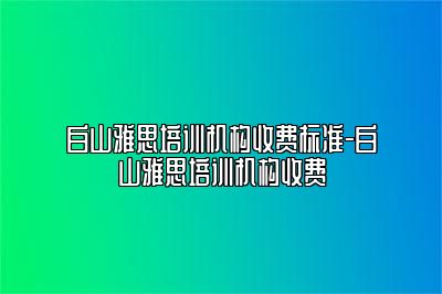 白山雅思培训机构收费标准-白山雅思培训机构收费