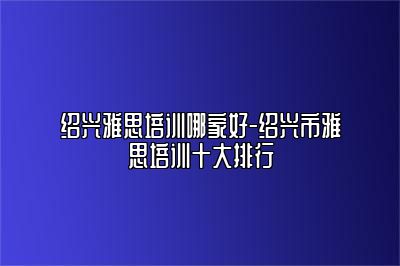 绍兴雅思培训哪家好-绍兴市雅思培训十大排行