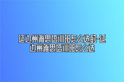 延边州雅思培训班怎么选的-延边州雅思培训班怎么选