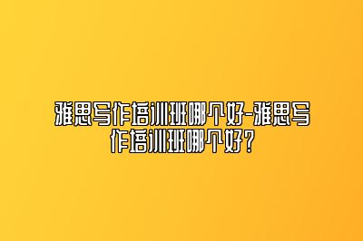 雅思写作培训班哪个好-雅思写作培训班哪个好？