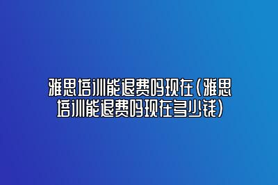 雅思培训能退费吗现在(雅思培训能退费吗现在多少钱)