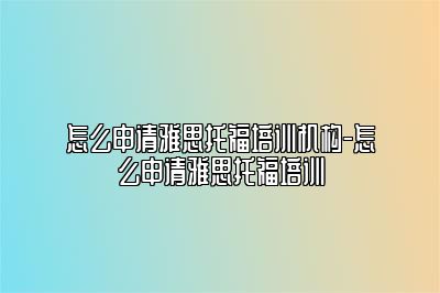 怎么申请雅思托福培训机构-怎么申请雅思托福培训