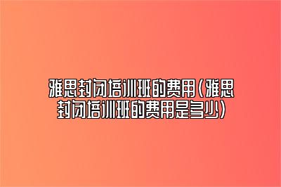 雅思封闭培训班的费用(雅思封闭培训班的费用是多少)