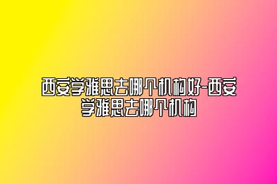 西安学雅思去哪个机构好-西安学雅思去哪个机构