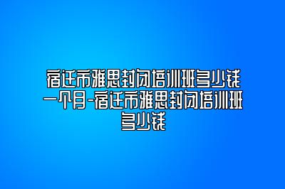 宿迁市雅思封闭培训班多少钱一个月-宿迁市雅思封闭培训班多少钱