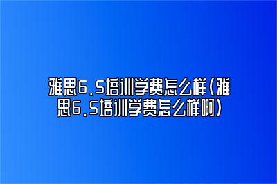 雅思6.5培训学费怎么样(雅思6.5培训学费怎么样啊)