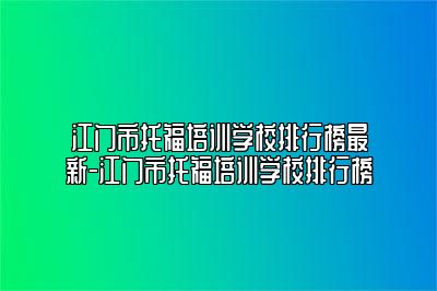 江门市托福培训学校排行榜最新-江门市托福培训学校排行榜