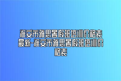 淮安市雅思暑假班培训价格表最新-淮安市雅思暑假班培训价格表
