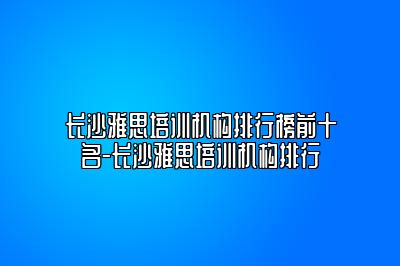 长沙雅思培训机构排行榜前十名-长沙雅思培训机构排行