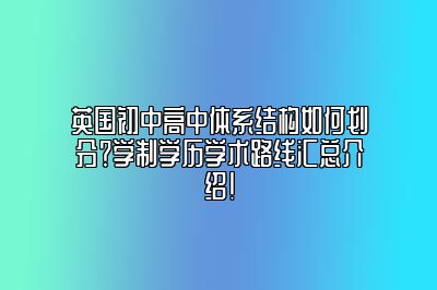 英国初中高中体系结构如何划分？学制学历学术路线汇总介绍！