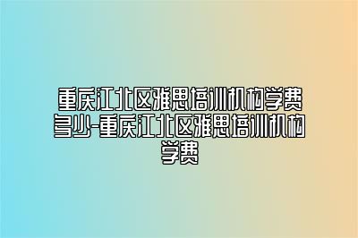 重庆江北区雅思培训机构学费多少-重庆江北区雅思培训机构学费