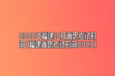 2023年福建12月雅思考试时间(福建雅思考试时间2023)