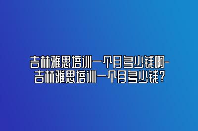 吉林雅思培训一个月多少钱啊-吉林雅思培训一个月多少钱?