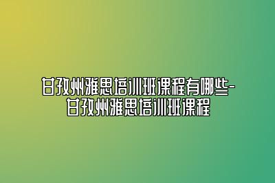 甘孜州雅思培训班课程有哪些-甘孜州雅思培训班课程