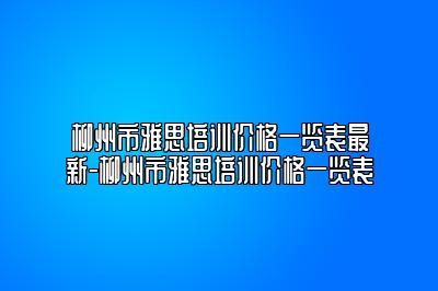 柳州市雅思培训价格一览表最新-柳州市雅思培训价格一览表