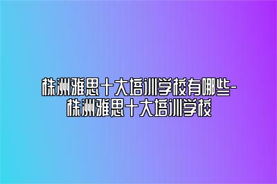 株洲雅思十大培训学校有哪些-株洲雅思十大培训学校