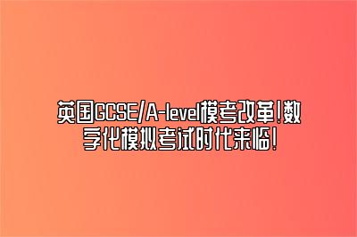 英国GCSE/A-level模考改革！数字化模拟考试时代来临！