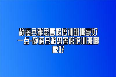 静海县雅思暑假培训班哪家好一点-静海县雅思暑假培训班哪家好