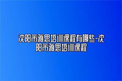 沈阳市雅思培训课程有哪些-沈阳市雅思培训课程