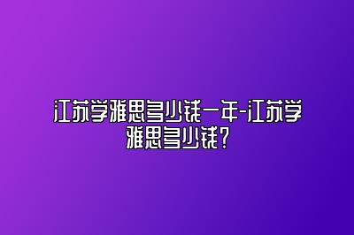 江苏学雅思多少钱一年-江苏学雅思多少钱？