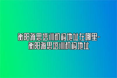 衡阳雅思培训机构地址在哪里-衡阳雅思培训机构地址