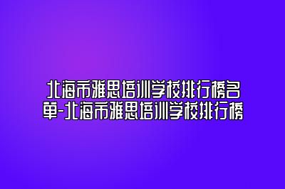 北海市雅思培训学校排行榜名单-北海市雅思培训学校排行榜