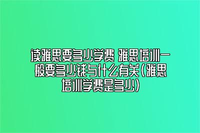 读雅思要多少学费 雅思培训一般要多少钱与什么有关(雅思培训学费是多少)