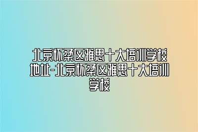 北京怀柔区雅思十大培训学校地址-北京怀柔区雅思十大培训学校