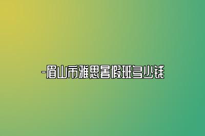 -眉山市雅思暑假班多少钱