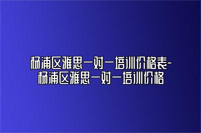 杨浦区雅思一对一培训价格表-杨浦区雅思一对一培训价格