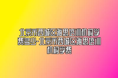 北京市西城区雅思培训机构学费多少-北京市西城区雅思培训机构学费