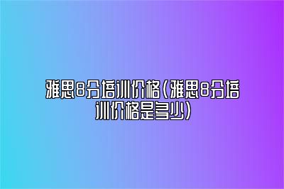 雅思8分培训价格(雅思8分培训价格是多少)