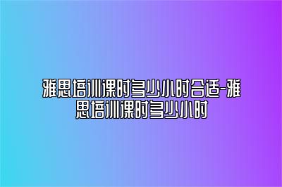 雅思培训课时多少小时合适-雅思培训课时多少小时