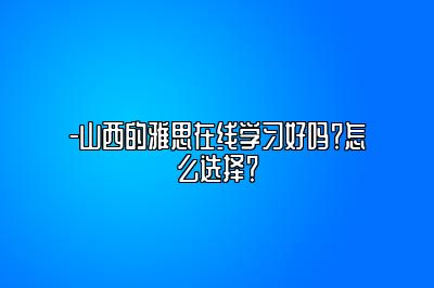 -山西的雅思在线学习好吗？怎么选择？