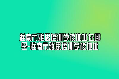 淮南市雅思培训学校地址在哪里-淮南市雅思培训学校地址