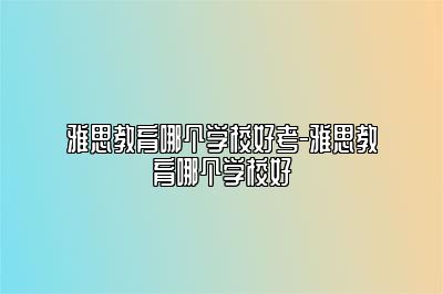 雅思教育哪个学校好考-雅思教育哪个学校好